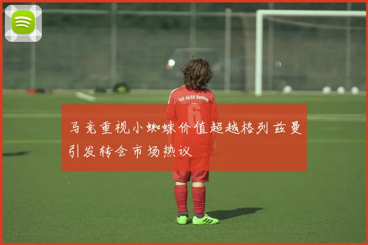 马竞重视小蜘蛛价值超越格列兹曼引发转会市场热议