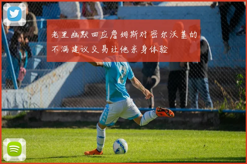 老里幽默回应詹姆斯对密尔沃基的不满建议交易让他亲身体验