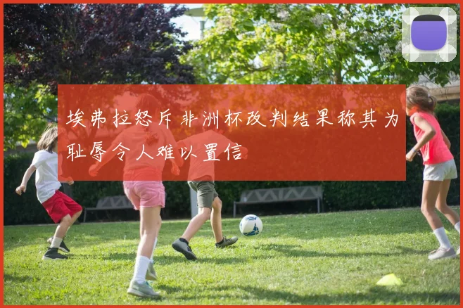 埃弗拉怒斥非洲杯改判结果称其为耻辱令人难以置信