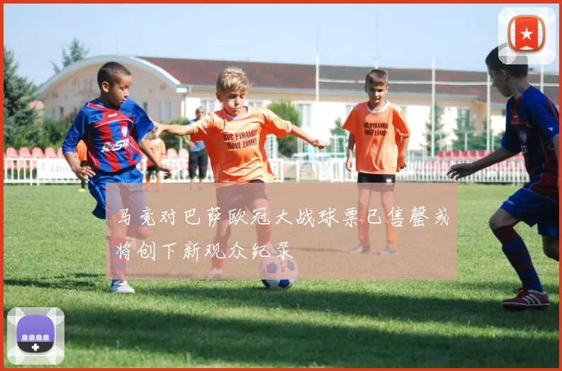 马竞对巴萨欧冠大战球票已售罄或将创下新观众纪录