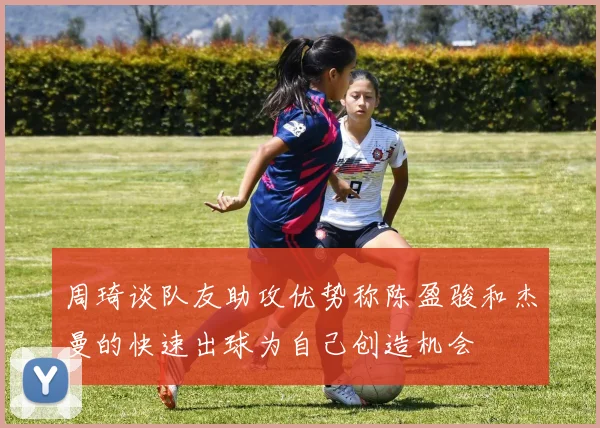 周琦谈队友助攻优势称陈盈骏和杰曼的快速出球为自己创造机会