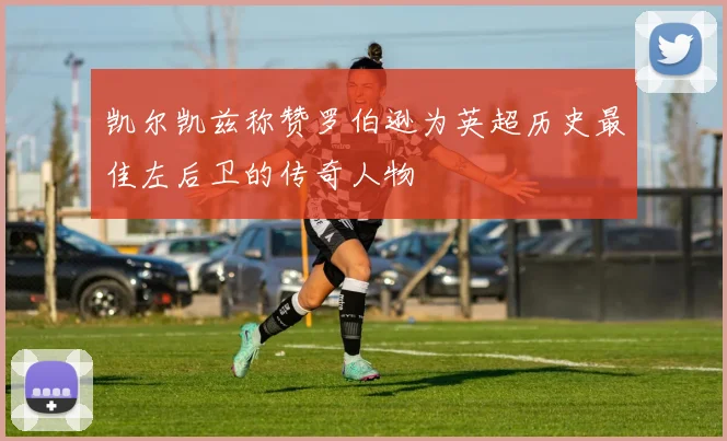 凯尔凯兹称赞罗伯逊为英超历史最佳左后卫的传奇人物
