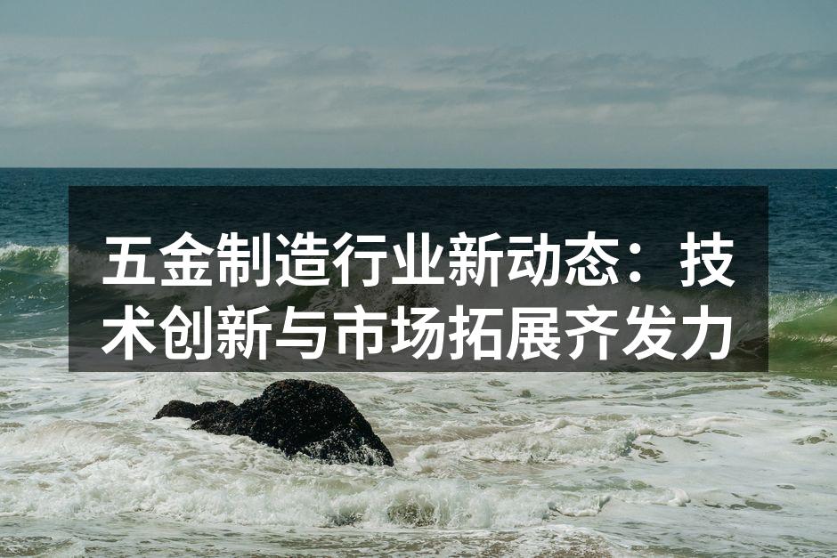 五金制造行业新动态:技术创新与市场拓展齐发力